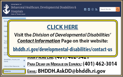 CLICK HERE to visit the Division of evelopmental Disabilities’ Contact Information Page on their website at www.bhddh.ri.gov/developmental-disabilities/contact-us