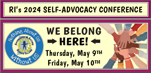 2024 Statewide Self-Advocacy Conference.
We Belong Here! Rhode Island's 
Thursday, May 9th-Friday, May 10th.
Hosted by Advocates in Action RI, Nothing About Us Without Us