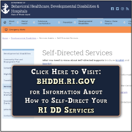 Click Here to Visit the
RI Dept of BHDDH Website at BHDDH.RI.GOV.

Find Out What it Means
to Self-Direct Your DD
Services in Rhode Island
& Discover Some Tools to
Help You Get Started