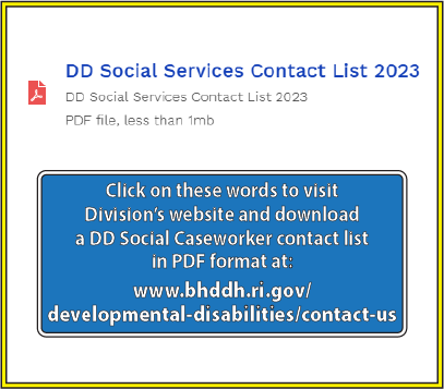 click on these words to visit the Division's website and download a DD Social Caseworker contact list in PDF format at: https://bhddh.ri.gov/developmental-disabilities/contact-us