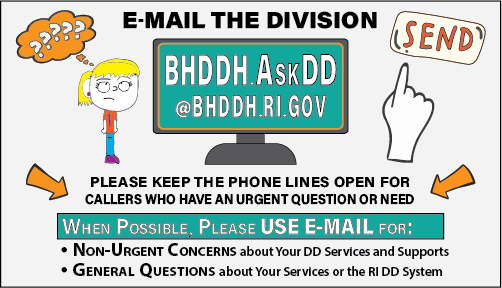 Email the Division at: BHDDH.AskDD@bhddh.ri.gov. Please keep the phone lines open for Callers who have an urgent question or need.
When Possible, Please USE E-MAIL for:
Non-Urgent Concerns about Your DD Services and Supports.
General Questions about Your Services or the RI DD System.
