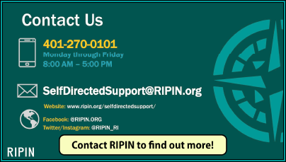 RIPIN Self-Directed Supports Program Contact Information.
Phone: 401-270-0101, Monday-Friday, 8:00 am to 5:00 pm.
Email: Self-DirectedSupport@ripin.org
website: www.ripin.org/self-directedsupport

Facebook: @ripin.org

Twitte/Instagram: @ripin_RI

