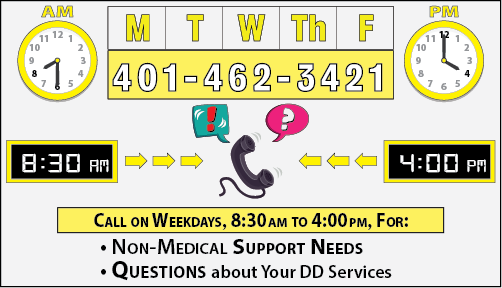 Dial 401-462-3421, Monday thru Friday, 8:30 a.m. to 4:30 p.m., for NON-MEDICAL questions about your DD Services and Support