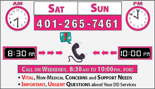 Dial 401-265-7461, Saturday thru Sunday, 8:30 a.m. to 10:00 p.m., for emerging or imminent NON-MEDICAL questions or concerns about your DD Services and Supports