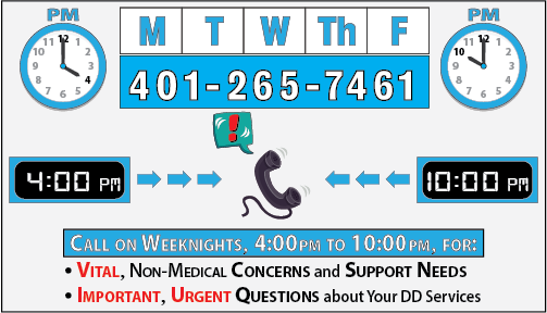 Dial 401-265-7461, Monday thru Friday, 4:00 p.m. to 10:00 p.m., for emerging or imminent NON-MEDICAL questions or concerns about your DD Services and Supports.