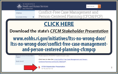 CLICK HERE to download the state’s CFCM Stakeholder Presentation at www.eohhs.ri.gov/initiatives/ltss-no-wrong-door/ltss-no-wrong-door/conflict-free-case-management-and-person-centered-planning-cfcmpcp