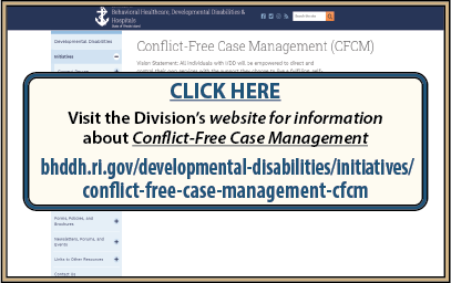 CLICK HERE to visit the Division’s website for information about Conflict-Free Case Management at www.bhddh.ri.gov/developmental-disabilities/initiatives/conflict-free-case-management-cfcm