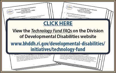 CLICK HERE to view the Technology Fund FAQs on the Division of Developmental Disabilities website at www.bhddh.ri.gov/developmental-disabilities/initiatives/technology-fund