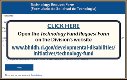 CLICK HERE to open the Technology Fund Request Form on the Division’s website at www.bhddh.ri.gov/developmental-disabilities/initiatives/technology-fund