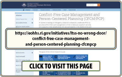 hCLICK to visit the Conflict-Free Case Management page on the RI Executive Office Of Health and Human Services website at: ttps://eohhs.ri.gov/initiatives/ltss-no-wrong-door/conflict-free-case-management-and-person-centered-planning-cfcmpcp