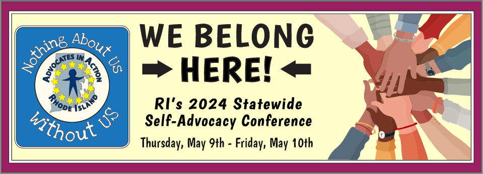 We Belong Here!
Rhode Island's 2024 Statewide Self-Advocacy Confence, Thurday, May 9th and Friday, May 10th. Remember, nothing about us without us. This graphic include a cartoon with lots of hands overlapping.