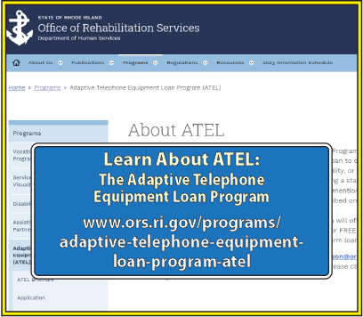 Learn About ATEL, the Adaptive Telephone Equipment Loan Program, at: www.ors.ri.gov/programs/adaptive-telephone-equipment-loan-program-atel