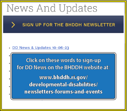 Click on these words to sign-up
for DD News on the BHDDH website at:
www.bhddh.ri.gov/
developmental-disabilities/
newsletters-forums-and-events