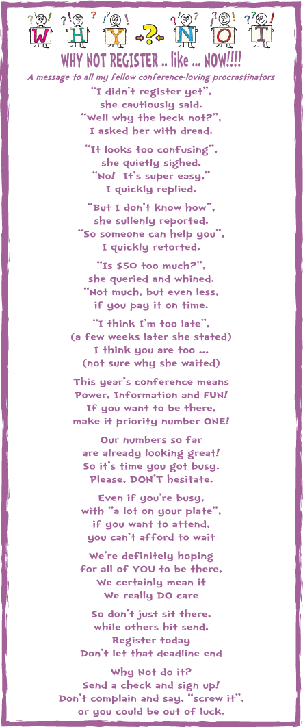 Why not register NOW?!? WHY NOT REGISTER (before it’s too late!)
A message for my fellow conference-loving procrastinators
“I didn’t register yet”,
she cautiously said.
“Well why the heck not?”,
I asked her with dread.
“It looks too confusing”,
she quietly sighed.
“No! It’s super easy,”
I quickly replied.
“But I don’t know how”,
she sullenly reported.
“So someone can help you”,
I quickly retorted.
“Is $50 too much?”,
she queried and whined.
“Not much, but even less,
if you pay it on time.
“I think I’m too late”,
(a few weeks later she stated)
I think you are too ...
(not sure why she waited)
This year’s conference means
Power, Information and FUN!
If you want to be there,
make it priority number ONE!
Our numbers so far
are already looking great!
So it’s time you got busy.
Please, DON'T hesitate.
Even if you’re busy,
with "a lot on your plate",
if you want to attend,
you can’t afford to wait
We’re definitely hoping
for all of YOU to be there,
We certainly mean it
We really DO care!
So don’t just sit there,
while others hit send.
Register today
Don’t let that deadline end
Why Not do it?
Send a check and sign up!
Don’t complain and say, “screw it”,
or you could be out of luck.