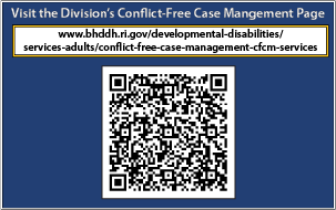 Visit the Division’s Conflict-Free Case Mangement Page at: https://bhddh.ri.gov/developmental-disabilities/services-adults/conflict-free-case-management-cfcm-services