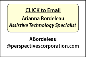 CLICK to Email
Arianna Bordeleau
Assistive Technology Specialist at: ABordeleau@perspectivescorporation.com